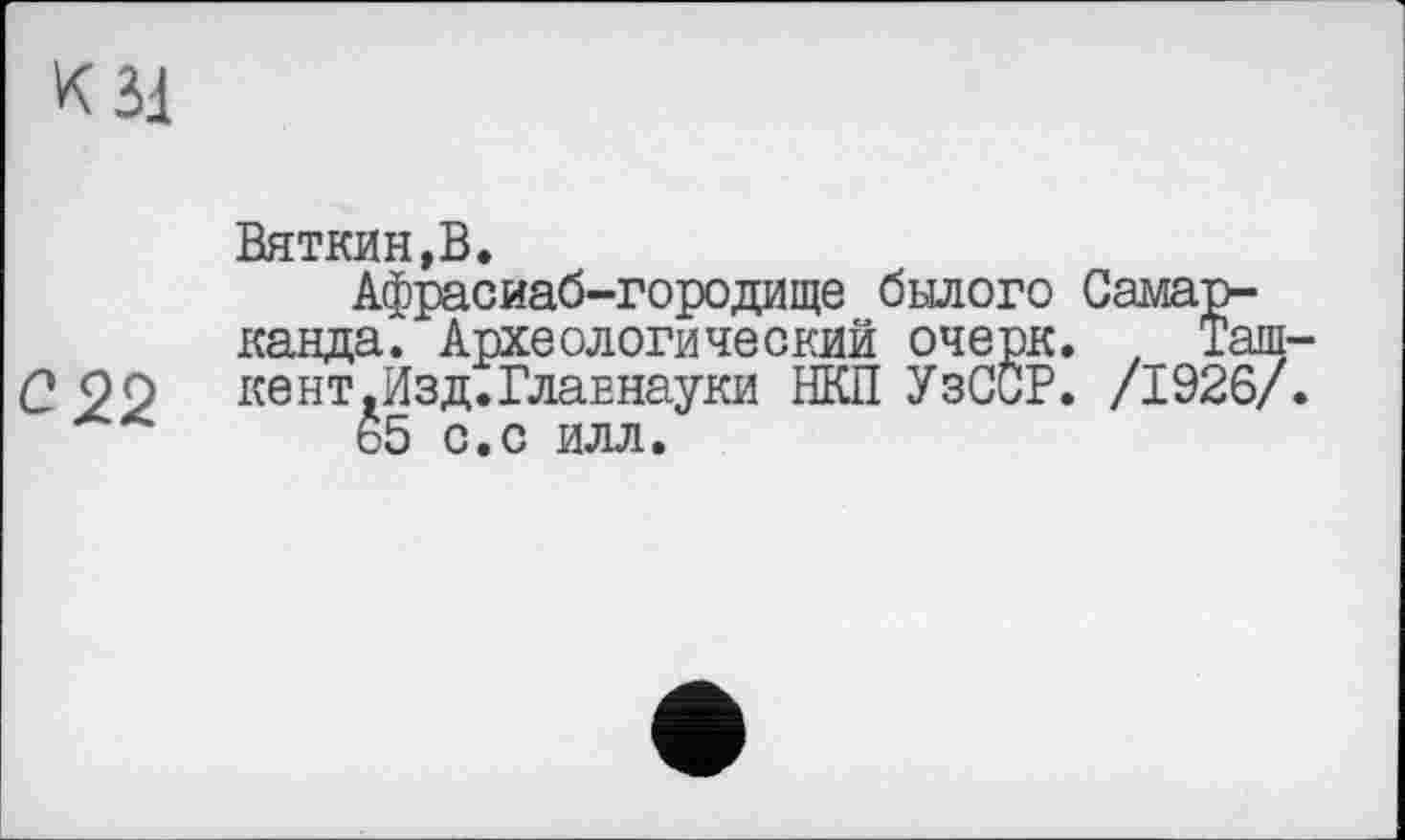 ﻿К зі
Вяткин,В.
Афрасиаб-городище былого Самарканда. Археологический очерк. , Таш-С99	кент.Изд.Главнауки НКП УзССР. /1926/.
ь5 с.с илл.